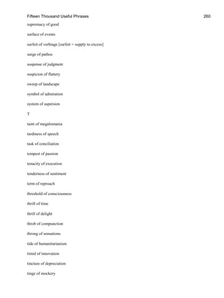 Fifteen Thousand Useful Phrases 260
supremacy of good
surface of events
surfeit of verbiage [surfeit = supply to excess]
surge of pathos
suspense of judgment
suspicion of flattery
sweep of landscape
symbol of admiration
system of aspersion
T
taint of megalomania
tardiness of speech
task of conciliation
tempest of passion
tenacity of execution
tenderness of sentiment
term of reproach
threshold of consciousness
thrift of time
thrill of delight
throb of compunction
throng of sensations
tide of humanitarianism
timid of innovation
tincture of depreciation
tinge of mockery
 