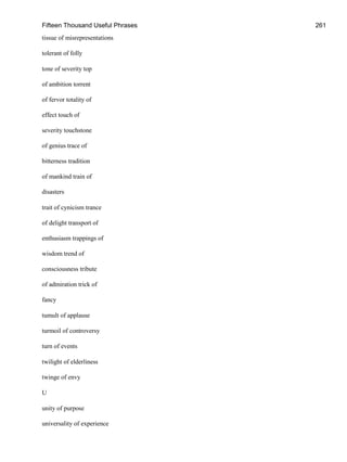 Fifteen Thousand Useful Phrases 261
tissue of misrepresentations
tolerant of folly
tone of severity top
of ambition torrent
of fervor totality of
effect touch of
severity touchstone
of genius trace of
bitterness tradition
of mankind train of
disasters
trait of cynicism trance
of delight transport of
enthusiasm trappings of
wisdom trend of
consciousness tribute
of admiration trick of
fancy
tumult of applause
turmoil of controversy
turn of events
twilight of elderliness
twinge of envy
U
unity of purpose
universality of experience
 