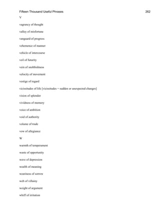 Fifteen Thousand Useful Phrases 262
V
vagrancy of thought
valley of misfortune
vanguard of progress
vehemence of manner
vehicle of intercourse
veil of futurity
vein of snobbishness
velocity of movement
vestige of regard
vicissitudes of life [vicissitudes = sudden or unexpected changes]
vision of splendor
vividness of memory
voice of ambition
void of authority
volume of trade
vow of allegiance
W
warmth of temperament
waste of opportunity
wave of depression
wealth of meaning
weariness of sorrow
web of villainy
weight of argument
whiff of irritation
 