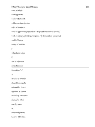 Fifteen Thousand Useful Phrases 263
whirl of delight
whirligig of life
whirlwind of words
wilderness of perplexities
wiles of innocence
word of opprobrium [opprobrium = disgrace from shameful conduct]
work of supererogation [supererogation = to do more than is required]
world of fantasy
worthy of mention
y
yoke of convention
Z
zest of enjoyment
zone of delusion
Preposition "by"
A
affected by externals
allayed by sympathy
animated by victory
appraised by fashion
assailed by conscience
attained by effort
avert by prayer
B
ballasted by brains
beset by difficulties
 