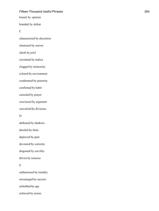Fifteen Thousand Useful Phrases 264
bound by opinion
branded by defeat
C
characterized by discretion
chastened by sorrow
cheek by jowl
circulated by malice
clogged by insincerity
colored by environment
condemned by posterity
confirmed by habit
consoled by prayer
convinced by argument
convulsed by divisions
D
darkened by shadows
dazzled by fame
depraved by pain
devoured by curiosity
disgusted by servility
driven by remorse
E
embarrassed by timidity
encouraged by success
enfeebled by age
enforced by action
 