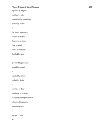 Fifteen Thousand Useful Phrases 265
enjoined by religion
enriched by gifts
established by convention
evoked by shame
F
fascinated, by mystery
favored by fortune
fettered by systems
fired by wrath
forbid by authority
fortified by faith
G
governed by precedent
guided by instinct
H
haunted by visions
hushed by denial
I
impelled by duty
inculcated by practise
induced by misrepresentation
influenced by caution
inspired by love
L
learned by rote
M
 