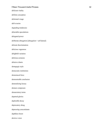 Fifteen Thousand Useful Phrases 32
deficient vitality
definite conception
deformed visage
deft evasion
degrading tendencies
delectable speculations
delegated power
deliberate abnegation [abnegation = self-denial]
delicate discrimination
delicious vagueness
delightful variation
delirious ecstasies
delusive charm
demagogic style
democratic institutions
demoniacal force
demonstrable conclusion
demoralizing luxury
demure composure
denunciatory terms
departed glories
deplorable decay
deprecatory shrug
depressing concomitants
depthless forest
derisive voice
 