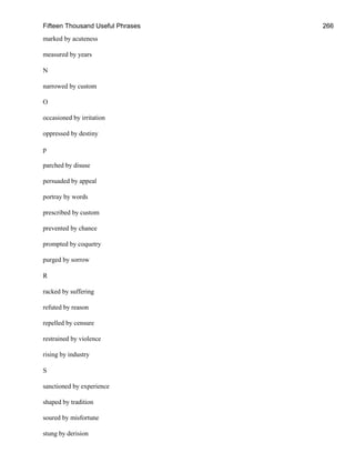 Fifteen Thousand Useful Phrases 266
marked by acuteness
measured by years
N
narrowed by custom
O
occasioned by irritation
oppressed by destiny
p
parched by disuse
persuaded by appeal
portray by words
prescribed by custom
prevented by chance
prompted by coquetry
purged by sorrow
R
racked by suffering
refuted by reason
repelled by censure
restrained by violence
rising by industry
S
sanctioned by experience
shaped by tradition
soured by misfortune
stung by derision
 