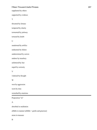 Fifteen Thousand Useful Phrases 267
supplanted by others
supported by evidence
T
thwarted by fortune
tempered by charity
tormented by jealousy
tortured by doubt
U
unadorned by artifice
undaunted by failure
undetermined by sorrow
undone by treachery
unfettered by fear
urged by curiosity
V
vitalized by thought
W
won by aggression
worn by time
wrenched by emotions
Preposition "in"
A
absorbed in meditation
affable in manner [affable = gentle and gracious]
atone in measure
B
 