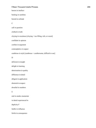 Fifteen Thousand Useful Phrases 268
barren in intellect
basking in sunshine
buried in solitude
C
call in question
clothed in truth
cloying in sweetness [cloying = too filling, rich, or sweet]
confident in opinion
confute in argument
contemplative in aspect
cumbrous in style [cumbrous = cumbersome; difficult to use]
D
deficient in insight
delight in learning
deterioration in quality
difference in detail
diligent in application
diminish in respect
dwarfed in numbers
E
end in smoke enumerate
in detail experienced in
duplicity F
feeble in influence
fertile in consequence
 