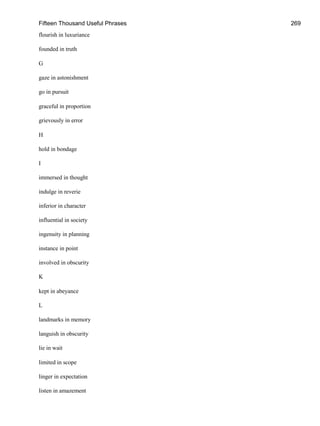 Fifteen Thousand Useful Phrases 269
flourish in luxuriance
founded in truth
G
gaze in astonishment
go in pursuit
graceful in proportion
grievously in error
H
hold in bondage
I
immersed in thought
indulge in reverie
inferior in character
influential in society
ingenuity in planning
instance in point
involved in obscurity
K
kept in abeyance
L
landmarks in memory
languish in obscurity
lie in wait
limited in scope
linger in expectation
listen in amazement
 