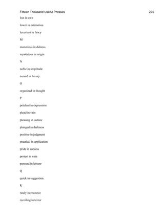 Fifteen Thousand Useful Phrases 270
lost in awe
lower in estimation
luxuriant in fancy
M
monstrous in dulness
mysterious in origin
N
noble in amplitude
nursed in luxury
O
organized in thought
P
petulant in expression
plead in vain
pleasing in outline
plunged in darkness
positive in judgment
practical in application
pride in success
protest in vain
pursued in leisure
Q
quick in suggestion
R
ready in resource
recoiling in terror
 
