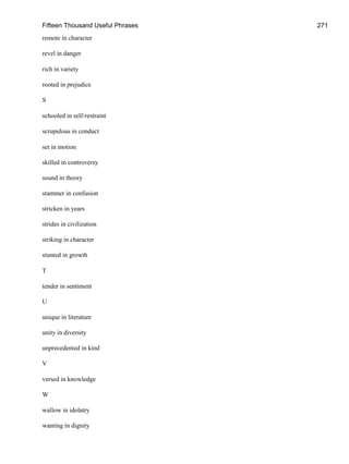 Fifteen Thousand Useful Phrases 271
remote in character
revel in danger
rich in variety
rooted in prejudice
S
schooled in self-restraint
scrupulous in conduct
set in motion
skilled in controversy
sound in theory
stammer in confusion
stricken in years
strides in civilization
striking in character
stunted in growth
T
tender in sentiment
U
unique in literature
unity in diversity
unprecedented in kind
V
versed in knowledge
W
wallow in idolatry
wanting in dignity
 