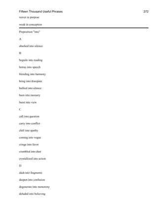 Fifteen Thousand Useful Phrases 272
waver in purpose
weak in conception
Preposition "into"
A
abashed into silence
B
beguile into reading
betray into speech
blending into harmony
bring into disrepute
bullied into silence
burn into memory
burst into view
C
call into question
carry into conflict
chill into apathy
coming into vogue
cringe into favor
crumbled into dust
crystallized into action
D
dash into fragments
deepen into confusion
degenerate into monotony
deluded into believing
 