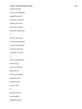 Fifteen Thousand Useful Phrases 273
descent into death
dissolve into nothingness
dragged into pursuit
drawn into controversy
dribbling into words
driven into servitude
dulled into acquiescence
E
electrify into activity
elevated into importance
enquire into precedents
enter into controversy
expand into weakness
F
fade into insignificance
fall into decay
fashion into festoons
flame into war
flower into sympathy
forced into action
frozen into form
fuse into unity
G
galvanize into life
go into raptures
goaded into action
 