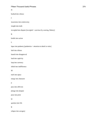 Fifteen Thousand Useful Phrases 274
H
hushed into silence
I
incursions into controversy
insight into truth
inveigled into dispute [inveigled = convince by coaxing, flattery]
K
kindle into action
L
lapse into pedantry [pedantries = attention to detail or rules]
lash into silence
launch into disapproval
lead into captivity
leap into currency
lulled into indifference
M
melt into space
merge into character
p
pass into oblivion
plunge into despair
pour into print
Q
quicken into life
R
relapse into savagery
 