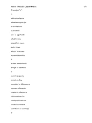 Fifteen Thousand Useful Phrases 276
Preposition "to"
A
addicted to flattery
adherence to principle
affect to believe
akin to truth
alive to opportunity
allied to virtue
amenable to reason
aspire to rule
attempt to suppress
aversion to publicity
B
blind to demonstration
brought to repentance
C
claim to perpetuity
come to nothing
committed to righteousness
common to humanity
conducive to happiness
conformable to fact
consigned to oblivion
constrained to speak
contribution to knowledge
D
 