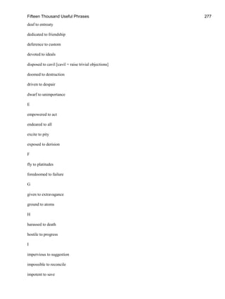 Fifteen Thousand Useful Phrases 277
deaf to entreaty
dedicated to friendship
deference to custom
devoted to ideals
disposed to cavil [cavil = raise trivial objections]
doomed to destruction
driven to despair
dwarf to unimportance
E
empowered to act
endeared to all
excite to pity
exposed to derision
F
fly to platitudes
foredoomed to failure
G
given to extravagance
ground to atoms
H
harassed to death
hostile to progress
I
impervious to suggestion
impossible to reconcile
impotent to save
 