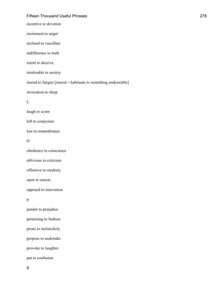 Fifteen Thousand Useful Phrases 278
incentive to devotion
incitement to anger
inclined to vascillate
indifference to truth
intent to deceive
intolerable to society
inured to fatigue [inured = habituate to something undesirable]
invocation to sleep
L
laugh to scorn
left to conjecture
lost to remembrance
O
obedience to conscience
oblivious to criticism
offensive to modesty
open to reason
opposed to innovation
p
pander to prejudice
pertaining to fashion
prone to melancholy
propose to undertake
provoke to laughter
put to confusion
R
 