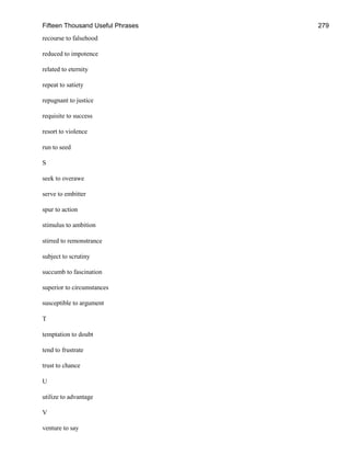 Fifteen Thousand Useful Phrases 279
recourse to falsehood
reduced to impotence
related to eternity
repeat to satiety
repugnant to justice
requisite to success
resort to violence
run to seed
S
seek to overawe
serve to embitter
spur to action
stimulus to ambition
stirred to remonstrance
subject to scrutiny
succumb to fascination
superior to circumstances
susceptible to argument
T
temptation to doubt
tend to frustrate
trust to chance
U
utilize to advantage
V
venture to say
 