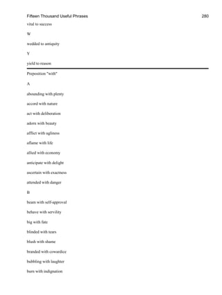 Fifteen Thousand Useful Phrases 280
vital to success
W
wedded to antiquity
Y
yield to reason
Preposition "with"
A
abounding with plenty
accord with nature
act with deliberation
adorn with beauty
afflict with ugliness
aflame with life
allied with economy
anticipate with delight
ascertain with exactness
attended with danger
B
beam with self-approval
behave with servility
big with fate
blinded with tears
blush with shame
branded with cowardice
bubbling with laughter
burn with indignation
 