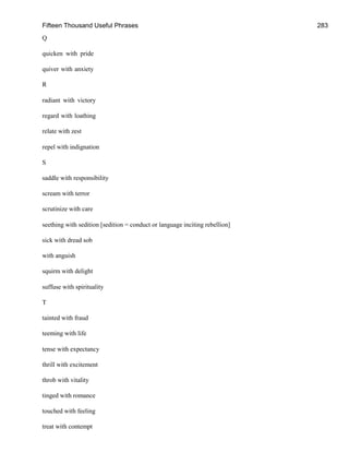 Fifteen Thousand Useful Phrases 283
Q
quicken with pride
quiver with anxiety
R
radiant with victory
regard with loathing
relate with zest
repel with indignation
S
saddle with responsibility
scream with terror
scrutinize with care
seething with sedition [sedition = conduct or language inciting rebellion]
sick with dread sob
with anguish
squirm with delight
suffuse with spirituality
T
tainted with fraud
teeming with life
tense with expectancy
thrill with excitement
throb with vitality
tinged with romance
touched with feeling
treat with contempt
 