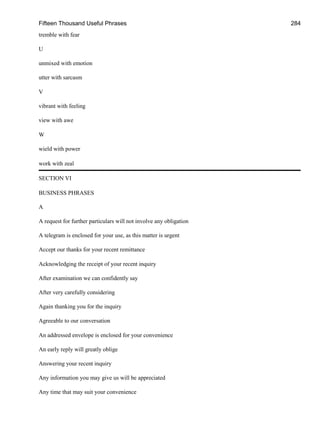 Fifteen Thousand Useful Phrases 284
tremble with fear
U
unmixed with emotion
utter with sarcasm
V
vibrant with feeling
view with awe
W
wield with power
work with zeal
SECTION VI
BUSINESS PHRASES
A
A request for further particulars will not involve any obligation
A telegram is enclosed for your use, as this matter is urgent
Accept our thanks for your recent remittance
Acknowledging the receipt of your recent inquiry
After examination we can confidently say
After very carefully considering
Again thanking you for the inquiry
Agreeable to our conversation
An addressed envelope is enclosed for your convenience
An early reply will greatly oblige
Answering your recent inquiry
Any information you may give us will be appreciated
Any time that may suit your convenience
 