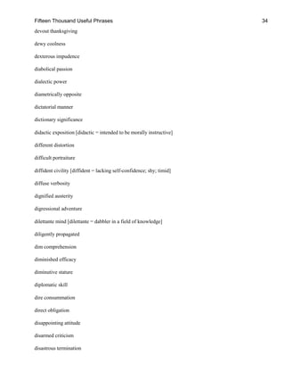 Fifteen Thousand Useful Phrases 34
devout thanksgiving
dewy coolness
dexterous impudence
diabolical passion
dialectic power
diametrically opposite
dictatorial manner
dictionary significance
didactic exposition [didactic = intended to be morally instructive]
different distortion
difficult portraiture
diffident civility [diffident = lacking self-confidence; shy; timid]
diffuse verbosity
dignified austerity
digressional adventure
dilettante mind [dilettante = dabbler in a field of knowledge]
diligently propagated
dim comprehension
diminished efficacy
diminutive stature
diplomatic skill
dire consummation
direct obligation
disappointing attitude
disarmed criticism
disastrous termination
 