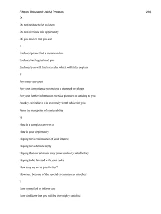 Fifteen Thousand Useful Phrases 286
D
Do not hesitate to let us know
Do not overlook this opportunity
Do you realize that you can
E
Enclosed please find a memorandum
Enclosed we beg to hand you
Enclosed you will find a circular which will fully explain
F
For some years past
For your convenience we enclose a stamped envelope
For your further information we take pleasure in sending to you
Frankly, we believe it is extremely worth while for you
From the standpoint of serviceability
H
Here is a complete answer to
Here is your opportunity
Hoping for a continuance of your interest
Hoping for a definite reply
Hoping that our relations may prove mutually satisfactory
Hoping to be favored with your order
How may we serve you further?
However, because of the special circumstances attached
I
I am compelled to inform you
I am confident that you will be thoroughly satisfied
 