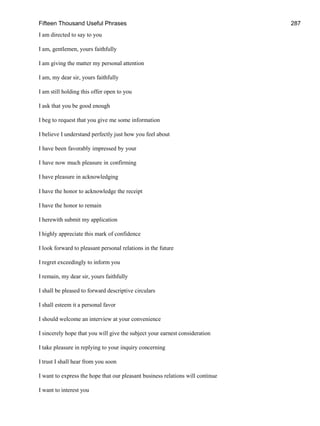 Fifteen Thousand Useful Phrases 287
I am directed to say to you
I am, gentlemen, yours faithfully
I am giving the matter my personal attention
I am, my dear sir, yours faithfully
I am still holding this offer open to you
I ask that you be good enough
I beg to request that you give me some information
I believe I understand perfectly just how you feel about
I have been favorably impressed by your
I have now much pleasure in confirming
I have pleasure in acknowledging
I have the honor to acknowledge the receipt
I have the honor to remain
I herewith submit my application
I highly appreciate this mark of confidence
I look forward to pleasant personal relations in the future
I regret exceedingly to inform you
I remain, my dear sir, yours faithfully
I shall be pleased to forward descriptive circulars
I shall esteem it a personal favor
I should welcome an interview at your convenience
I sincerely hope that you will give the subject your earnest consideration
I take pleasure in replying to your inquiry concerning
I trust I shall hear from you soon
I want to express the hope that our pleasant business relations will continue
I want to interest you
 