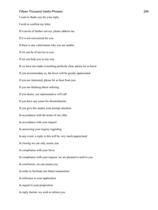 Fifteen Thousand Useful Phrases 288
I want to thank you for your reply
I wish to confirm my letter
If I can be of further service, please address me
If it is not convenient for you
If there is any valid reason why you are unable
If we can be of service to you
If we can help you in any way
If we have not made everything perfectly clear, please let us know
If you accommodate us, the favor will be greatly appreciated
If you are interested, please let us hear from you
If you are thinking about ordering
If you desire, our representative will call
If you have any cause for dissatisfaction
If you give this matter your prompt attention
In accordance with the terms of our offer
In accordance with your request
In answering your inquiry regarding
In any event, a reply to this will be very much appreciated
In closing we can only assure you
In compliance with your favor
In compliance with your request, we are pleased to send to you
In conclusion, we can assure you
In order to facilitate our future transactions
In reference to your application
In regard to your proposition
In reply thereto, we wish to inform you
 