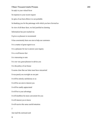 Fifteen Thousand Useful Phrases 289
In reply to your valued favor
In response to your recent request
In spite of our best efforts it is not probable
In thanking you for the patronage with which you have favored us
In view of all these facts, we feel justified in claiming
Information has just reached me
It gives us pleasure to recommend
It has consistently been our aim to help our customers
It is a matter of great regret to us
It is a pleasure for me to answer your inquiry
It is a well known fact
It is interesting to note
It is our very great pleasure to advise you
It is the policy of our house
It seems clear that our letter must have miscarried
It was purely an oversight on our part
It will be entirely satisfactory to us
It will be our aim to interest you
It will be readily appreciated
It will be to your advantage
It will doubtless be more convenient for you
It will interest you to know
It will receive the same careful attention
J
Just mail the enclosed card
K
 