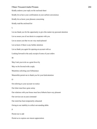 Fifteen Thousand Useful Phrases 290
Kindly endorse your reply on the enclosed sheet
Kindly let us have your confirmation at your earliest convenience
Kindly let us know your pleasure concerning
Kindly read the enclosed list
L
Let me thank you for the opportunity to give this matter my personal attention
Let us assure you of our desire to cooperate with you
Let us assure you that we are very much pleased
Let us know if there is any further attention
Let us thank you again for opening an account with us
Looking forward to the early receipt of some of your orders
M
May I ask you to do us a great favor by
May we be favored with a reply
Meantime soliciting your forbearance
Meanwhile permit me to thank you for your kind attention
O
On referring to your account we notice
Our letter must have gone astray
Our relations with your house must have hitherto been very pleasant
Our services are at your command
Our stock has been temporarily exhausted
Owing to our inability to collect out-standing debts
P
Permit me to add
Permit us to express our sincere appreciation
 