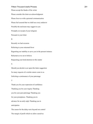 Fifteen Thousand Useful Phrases 291
Please accept the thanks of the writer
Please consider this letter an acknowledgment
Please favor us with a personal communication
Please feel assured that we shall use every endeavor
Possibly the enclosure may suggest to you
Promptly on receipt of your telegram
Pursuant to your letter
R
Recently we had occasion
Referring to your esteemed favor
Regretting our inability to serve you in the present instance
Reluctant as we are to believe
Requesting your kind attention to this matter
S
Should you decide to act upon this latter suggestion
So many requests of a similar nature come to us
Soliciting a continuance of your patronage
T
Thank you for your expression of confidence
Thanking you for your inquiry Thanking
you for your past patronage Thanking you
for your promptness. Thanking you in
advance for an early reply Thanking you in
anticipation
The causes for the delay were beyond our control
The margin of profit which we allow ourselves
 