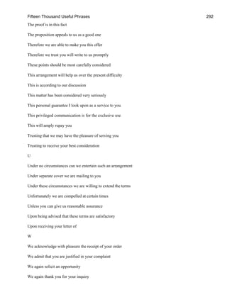 Fifteen Thousand Useful Phrases 292
The proof is in this fact
The proposition appeals to us as a good one
Therefore we are able to make you this offer
Therefore we trust you will write to us promptly
These points should be most carefully considered
This arrangement will help us over the present difficulty
This is according to our discussion
This matter has been considered very seriously
This personal guarantee I look upon as a service to you
This privileged communication is for the exclusive use
This will amply repay you
Trusting that we may have the pleasure of serving you
Trusting to receive your best consideration
U
Under no circumstances can we entertain such an arrangement
Under separate cover we are mailing to you
Under these circumstances we are willing to extend the terms
Unfortunately we are compelled at certain times
Unless you can give us reasonable assurance
Upon being advised that these terms are satisfactory
Upon receiving your letter of
W
We acknowledge with pleasure the receipt of your order
We admit that you are justified in your complaint
We again solicit an opportunity
We again thank you for your inquiry
 