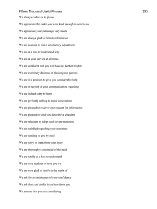 Fifteen Thousand Useful Phrases 293
We always endeavor to please
We appreciate the order you were kind enough to send to us
We appreciate your patronage very much
We are always glad to furnish information
We are anxious to make satisfactory adjustment
We are at a loss to understand why
We are at your service at all times
We are confident that you will have no further trouble
We are extremely desirous of pleasing our patrons
We are in a position to give you considerable help
We are in receipt of your communication regarding
We are indeed sorry to learn
We are perfectly willing to make concessions
We are pleased to receive your request for information
We are pleased to send you descriptive circulars
We are reluctant to adopt such severe measures
We are satisfied regarding your statement
We are sending to you by mail
We are sorry to learn from your letter
We are thoroughly convinced of the need
We are totally at a loss to understand
We are very anxious to have you try
We are very glad to testify to the merit of
We ask for a continuance of your confidence
We ask that you kindly let us hear from you
We assume that you are considering
 