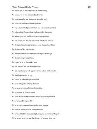 Fifteen Thousand Useful Phrases 294
We assure you of our confidence in the reliability
We assure you of our desire to be of service
We await an early, and we trust, a favorable reply
We await the courtesy of an early answer
We beg a moment of your attention and serious consideration
We believe that if you will carefully consider the matter
We believe you will readily understand our position
We can assure you that any order with which you favor us
We desire information pertaining to your financial condition
We desire to effect a settlement
We desire to express our appreciation of your patronage
We desire to impress upon you
We expect to be in the market soon
We feel assured that you will appreciate
We feel sure that you will approve of our action in this matter
We frankly apologize to you
We hasten to acknowledge the receipt
We have anticipated a heavy demand
We have, as yet, no definite understanding
We have come to the conclusion
We have endeavored to serve the needs of your organization
We have found it impossible
We have much pleasure in answering your inquiry
We have no desire to adopt harsh measures
We have not had the pleasure of placing your name on our ledgers
We have not, however, had the pleasure of hearing from you
 