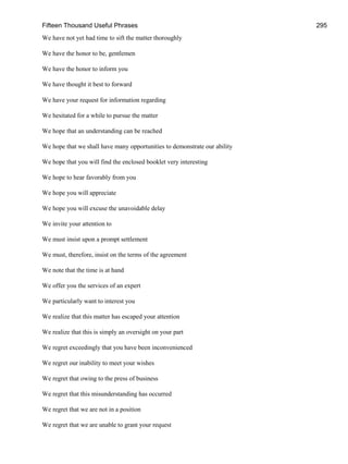 Fifteen Thousand Useful Phrases 295
We have not yet had time to sift the matter thoroughly
We have the honor to be, gentlemen
We have the honor to inform you
We have thought it best to forward
We have your request for information regarding
We hesitated for a while to pursue the matter
We hope that an understanding can be reached
We hope that we shall have many opportunities to demonstrate our ability
We hope that you will find the enclosed booklet very interesting
We hope to hear favorably from you
We hope you will appreciate
We hope you will excuse the unavoidable delay
We invite your attention to
We must insist upon a prompt settlement
We must, therefore, insist on the terms of the agreement
We note that the time is at hand
We offer you the services of an expert
We particularly want to interest you
We realize that this matter has escaped your attention
We realize that this is simply an oversight on your part
We regret exceedingly that you have been inconvenienced
We regret our inability to meet your wishes
We regret that owing to the press of business
We regret that this misunderstanding has occurred
We regret that we are not in a position
We regret that we are unable to grant your request
 