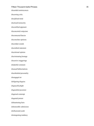 Fifteen Thousand Useful Phrases 35
discarded reminiscences
discerning critic
disciplined mind
disclosed insincerity
discomfited opponent
disconcerted conjecture
disconnected fancies
disconsolate opinions
discordant sounds
discredited statement
discretional opinion
discriminating homage
discursive staggerings
disdainful comment
diseased hallucinations
disembodied personality
disengaged air
disfiguring disguise
disgraceful plight
disgruntled pessimist
disguised contempt
disgusted protest
disheartening facts
dishonorable submission
disillusioned youth
disintegrating tendency
 