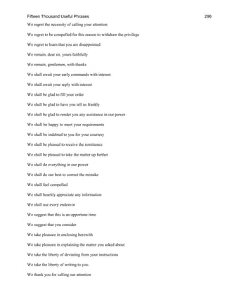 Fifteen Thousand Useful Phrases 296
We regret the necessity of calling your attention
We regret to be compelled for this reason to withdraw the privilege
We regret to learn that you are disappointed
We remain, dear sir, yours faithfully
We remain, gentlemen, with thanks
We shall await your early commands with interest
We shall await your reply with interest
We shall be glad to fill your order
We shall be glad to have you tell us frankly
We shall be glad to render you any assistance in our power
We shall be happy to meet your requirements
We shall be indebted to you for your courtesy
We shall be pleased to receive the remittance
We shall be pleased to take the matter up further
We shall do everything in our power
We shall do our best to correct the mistake
We shall feel compelled
We shall heartily appreciate any information
We shall use every endeavor
We suggest that this is an opportune time
We suggest that you consider
We take pleasure in enclosing herewith
We take pleasure in explaining the matter you asked about
We take the liberty of deviating from your instructions
We take the liberty of writing to you.
We thank you for calling our attention
 