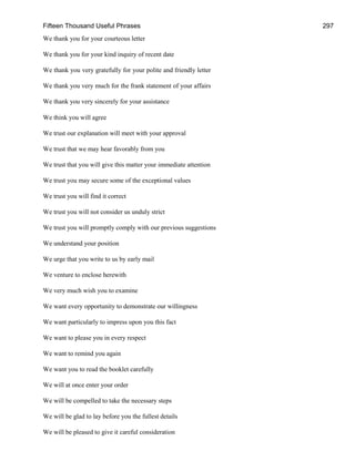 Fifteen Thousand Useful Phrases 297
We thank you for your courteous letter
We thank you for your kind inquiry of recent date
We thank you very gratefully for your polite and friendly letter
We thank you very much for the frank statement of your affairs
We thank you very sincerely for your assistance
We think you will agree
We trust our explanation will meet with your approval
We trust that we may hear favorably from you
We trust that you will give this matter your immediate attention
We trust you may secure some of the exceptional values
We trust you will find it correct
We trust you will not consider us unduly strict
We trust you will promptly comply with our previous suggestions
We understand your position
We urge that you write to us by early mail
We venture to enclose herewith
We very much wish you to examine
We want every opportunity to demonstrate our willingness
We want particularly to impress upon you this fact
We want to please you in every respect
We want to remind you again
We want you to read the booklet carefully
We will at once enter your order
We will be compelled to take the necessary steps
We will be glad to lay before you the fullest details
We will be pleased to give it careful consideration
 