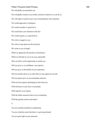 Fifteen Thousand Useful Phrases 298
We will gladly accommodate you
We will gladly extend to you similar courtesies whenever we can do so
We will make it a point to give your correspondence close attention
We would appreciate a remittance
We would consider it a great favor
We would draw your attention to the fact
We would request, as a special favor
We write to suggest to you
We write to urge upon you the necessity
We wrote to you at length
While we appreciate the peculiar circumstances
While we feel that we are in no way responsible
Why not allow us this opportunity to satisfy you
Will you give us, in confidence, your opinion
Will you give us the benefit of your experience
Will you kindly advise us in order that we may adjust our records
Will you please give us your immediate attention
With our best respects and hoping to hear from you
With reference to your favor of yesterday
With regard to your inquiry
With the fullest assurance that we are considering
With the greatest esteem and respect
Y
You are certainly justified in complaining
You are evidently aware that there is a growing demand
You are quite right in your statement
 