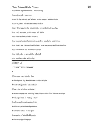 Fifteen Thousand Useful Phrases 299
You cannot regret more than I the necessity
You undoubtedly are aware
You will find interest, we believe, in this advance announcement
You will get the benefit of this liberal offer
You will have particular interest in the new and attractive policy
Your early attention to this matter will oblige
Your further orders will be esteemed
Your inquiry has just been received, and we are glad to send to you
Your orders and commands will always have our prompt and best attention
Your satisfaction will dictate our course
Your trial order is respectfully solicited
Your usual attention will oblige
SECTION VII
LITERARY EXPRESSIONS
A
A bitterness crept into her face
A blazing blue sky poured down torrents of light
A book to beguile the tedious hours
A brave but turbulent aristocracy
A broad, complacent, admiring imbecility breathed from his nose and lips
A burlesque feint of evading a blow
A callous and conscienceless brute
A calm and premeditated prudence
A calmness settled on his spirit
A campaign of unbridled ferocity
A carefully appraising eye
 