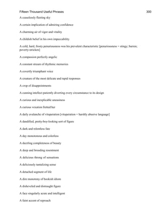 Fifteen Thousand Useful Phrases 300
A ceaselessly fleeting sky
A certain implication of admiring confidence
A charming air of vigor and vitality
A childish belief in his own impeccability
A cold, hard, frosty penuriousness was his prevalent characteristic [penuriousness = stingy; barren;
poverty-stricken]
A compassion perfectly angelic
A constant stream of rhythmic memories
A covertly triumphant voice
A creature of the most delicate and rapid responses
A crop of disappointments
A cunning intellect patiently diverting every circumstance to its design
A curious and inexplicable uneasiness
A curious vexation fretted her
A daily avalanche of vituperation [vituperation = harshly abusive language]
A dandified, pretty-boy-looking sort of figure
A dark and relentless fate
A day monotonous and colorless
A dazzling completeness of beauty
A deep and brooding resentment
A delicious throng of sensations
A deliciously tantalizing sense
A detached segment of life
A dire monotony of bookish idiom
A disheveled and distraught figure
A face singularly acute and intelligent
A faint accent of reproach
 