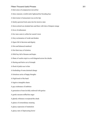 Fifteen Thousand Useful Phrases 301
A faint sense of compunction moved her
A faint, transient, wistful smile lightened her brooding face
A faint tremor of amusement was on his lips
A faintly quizzical look came into his incisive stare
A fawn-colored sea streaked here and there with tints of deepest orange
A fever of enthusiasm
A few tears came to soften her seared vision
A fiery exclamation of wrath and disdain
A figure full of decision and dignity
A firm and balanced manhood
A first faint trace of irritation
A fitful boy full of dreams and hopes
A flame of scarlet crept in a swift diagonal across his cheeks
A fleeting and furtive air of triumph
A flood of pride rose in him
A foreboding of some destined change
A fortuitous series of happy thoughts
A frigid touch of the hand
A fugitive intangible charm
A gay exuberance of ambition
A generation of men lavishly endowed with genius
A gentle sarcasm ruffled her anger
A ghastly whiteness overspread the cheek
A glance of extraordinary meaning
A glassy expression of inattention
A glassy stare of deprecating horror
 