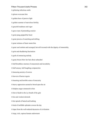Fifteen Thousand Useful Phrases 302
A glittering infectious smile
A gloom overcame him
A golden haze of pensive light
A golden summer of marvelous fertility
A graceful readiness and vigor
A grave man of pretending exterior
A great pang gripped her heart
A great process of searching and shifting
A great sickness of heart smote him
A great soul smitten and scourged, but still invested with the dignity of immortality
A grim and shuddering fascination
A gush of entrancing melody
A gusty breeze blew her hair about unheeded
A half-breathless murmur of amazement and incredulity
A half-uneasy, half-laughing compunction
A harassing anxiety of sorrow
A harvest of barren regrets
A haunting and horrible sense of insecurity
A heavy oppression seemed to brood upon the air
A helpless anger simmered in him
A hint of death in the icy breath of the gale
A hot and virulent skirmish
A hot uprush of hatred and loathing
A kind of ineffable splendor crowns the day
A lapse from the well-ordered decencies of civilization
A large, rich, copious human endowment
 