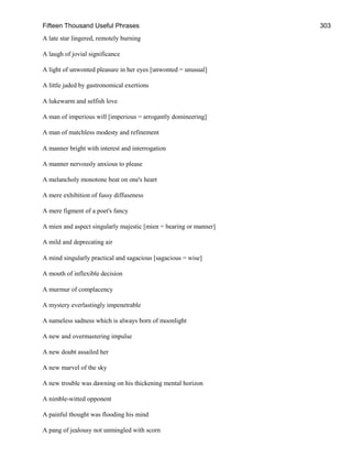 Fifteen Thousand Useful Phrases 303
A late star lingered, remotely burning
A laugh of jovial significance
A light of unwonted pleasure in her eyes [unwonted = unusual]
A little jaded by gastronomical exertions
A lukewarm and selfish love
A man of imperious will [imperious = arrogantly domineering]
A man of matchless modesty and refinement
A manner bright with interest and interrogation
A manner nervously anxious to please
A melancholy monotone beat on one's heart
A mere exhibition of fussy diffuseness
A mere figment of a poet's fancy
A mien and aspect singularly majestic [mien = bearing or manner]
A mild and deprecating air
A mind singularly practical and sagacious [sagacious = wise]
A mouth of inflexible decision
A murmur of complacency
A mystery everlastingly impenetrable
A nameless sadness which is always born of moonlight
A new and overmastering impulse
A new doubt assailed her
A new marvel of the sky
A new trouble was dawning on his thickening mental horizon
A nimble-witted opponent
A painful thought was flooding his mind
A pang of jealousy not unmingled with scorn
 