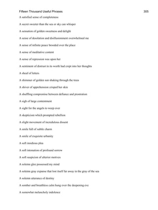 Fifteen Thousand Useful Phrases 305
A satisfied sense of completeness
A secret sweeter than the sea or sky can whisper
A sensation of golden sweetness and delight
A sense of desolation and disillusionment overwhelmed me
A sense of infinite peace brooded over the place
A sense of meditative content
A sense of repression was upon her
A sentiment of distrust in its worth had crept into her thoughts
A sheaf of letters
A shimmer of golden sun shaking through the trees
A shiver of apprehension crisped her skin
A shuffling compromise between defiance and prostration
A sigh of large contentment
A sight for the angels to weep over
A skepticism which prompted rebellion
A slight movement of incredulous dissent
A smile full of subtle charm
A smile of exquisite urbanity
A soft insidious plea
A soft intonation of profound sorrow
A soft suspicion of ulterior motives
A solemn glee possessed my mind
A solemn gray expanse that lost itself far away in the gray of the sea
A solemn utterance of destiny
A somber and breathless calm hung over the deepening eve
A somewhat melancholy indolence
 
