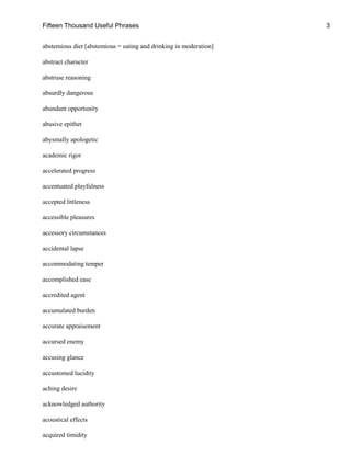 Fifteen Thousand Useful Phrases 3
abstemious diet [abstemious = eating and drinking in moderation]
abstract character
abstruse reasoning
absurdly dangerous
abundant opportunity
abusive epithet
abysmally apologetic
academic rigor
accelerated progress
accentuated playfulness
accepted littleness
accessible pleasures
accessory circumstances
accidental lapse
accommodating temper
accomplished ease
accredited agent
accumulated burden
accurate appraisement
accursed enemy
accusing glance
accustomed lucidity
aching desire
acknowledged authority
acoustical effects
acquired timidity
 