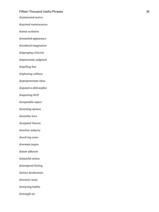 Fifteen Thousand Useful Phrases 36
disinterested motive
disjoined reminiscences
dismal seclusion
dismantled appearance
disordered imagination
disparaging criticism
dispassionate judgment
dispelling fear
displeasing softness
disproportionate ideas
disputative philosopher
disquieting thrill
disreputable aspect
dissenting opinion
dissimilar laws
dissipated illusion
dissolute audacity
dissolving years
dissonant jargon
distant adherent
distasteful notion
distempered feeling
distinct desideratum
distorted vanity
distracting babble
distraught air
 