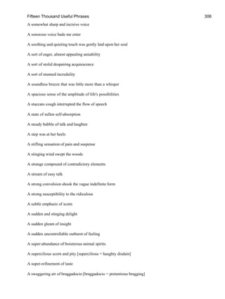 Fifteen Thousand Useful Phrases 306
A somewhat sharp and incisive voice
A sonorous voice bade me enter
A soothing and quieting touch was gently laid upon her soul
A sort of eager, almost appealing amiability
A sort of stolid despairing acquiescence
A sort of stunned incredulity
A soundless breeze that was little more than a whisper
A spacious sense of the amplitude of life's possibilities
A staccato cough interrupted the flow of speech
A state of sullen self-absorption
A steady babble of talk and laughter
A step was at her heels
A stifling sensation of pain and suspense
A stinging wind swept the woods
A strange compound of contradictory elements
A stream of easy talk
A strong convulsion shook the vague indefinite form
A strong susceptibility to the ridiculous
A subtle emphasis of scorn
A sudden and stinging delight
A sudden gleam of insight
A sudden uncontrollable outburst of feeling
A super-abundance of boisterous animal spirits
A supercilious scorn and pity [supercilious = haughty disdain]
A super-refinement of taste
A swaggering air of braggadocio [braggadocio = pretentious bragging]
 