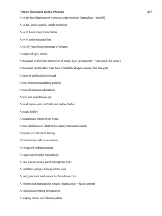 Fifteen Thousand Useful Phrases 307
A sweet bewilderment of tremulous apprehension [tremulous = fearful]
A sweet, quiet, sacred, stately seclusion
A swift knowledge came to her
A swift unformulated fear
A swiftly unrolling panorama of dreams
A tangle of ugly words
A thousand evanescent memories of happy days [evanescent = vanishing like vapor]
A thousand unutterable fears bore irresistible despotism over her thoughts
A time of disillusion followed
A tiny stream meandering amiably
A tone of arduous admiration
A torn and tumultuous sky
A total impression ineffable and indescribable
A tragic futility
A treacherous throb of her voice
A true similitude of what befalls many men and women
A tumult of vehement feeling
A tumultuous rush of sensations
A twinge of embarrassment
A vague and wistful melancholy
A vast sweet silence crept through the trees
A veritable spring-cleaning of the soul
A very practised and somewhat fastidious critic
A violent and mendacious tongue [mendacious = false; untrue]
A vivid and arresting presentation
A waking dream overshadowed her
 