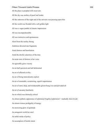 Fifteen Thousand Useful Phrases 309
All the place is peopled with sweet airs
All the sky was mother-of-pearl and tender
All the unknown of the night and of the universe was pressing upon him
All the world was flooded with a soft golden light
All was a vague jumble of chaotic impressions
All was incomprehensible
All was instinctive and spontaneous
Aloof from the motley throng
Ambition shivered into fragments
Amid distress and humiliation
Amid the direful calamities of the time
An acute note of distress in her voice
An agreeably grave vacuity
An air half quizzical and half deferential
An air of affected civility
An air of being meticulously explicit
An air of inimitable, scrutinizing, superb impertinence
An air of stern, deep, and irredeemable gloom hung over and pervaded all
An air of uncanny familiarity
An air which was distinctly critical
An almost pathetic appearance of ephemeral fragility [ephemeral = markedly short-lived]
An almost riotous prodigality of energy
An answering glow of gratitude
An antagonist worth her steel
An artful stroke of policy
An assumption of hostile intent
 