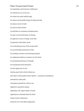 Fifteen Thousand Useful Phrases 311
An ingratiating, awkward and, wistful grace
An inspired ray was in his eyes
An instant she stared unbelievingly
An intense and insatiable hunger for light and truth
An intense travail of mind
An obscure thrill of alarm
An odd little air of penitent self-depreciation
An open wit and recklessness of bearing
An oppressive sense of strange sweet odor
An optimistic after-dinner mood
An overburdening sense of the inexpressible
An uncomfortable premonition of fear
An unfailing sweetness and unerring perception
An unpleasant and heavy sensation sat at his heart
An unredeemed dreariness of thought
An unsuspected moral obtuseness
An utter depression of soul
And day peers forth with her blank eyes
And what is all this pother about? [pother = commotion; disturbance]
Animated by noble pride
Anticipation painted the world in rose
Appalled in speechless disgust
Appealing to the urgent temper of youth
Apprehensive solicitude about the future
Ardent words of admiration
Armed all over with subtle antagonisms
 